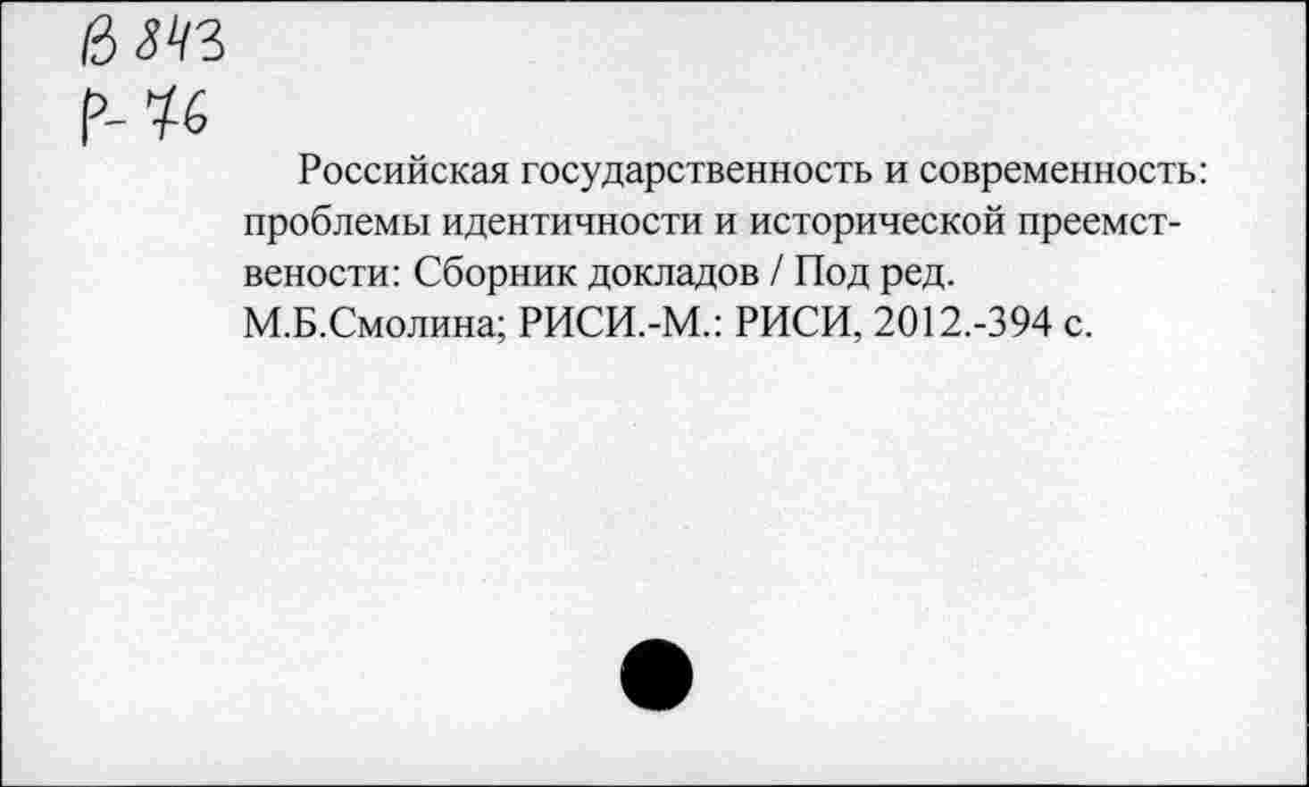 ﻿Ц№
Мб
Российская государственность и современность: проблемы идентичности и исторической преемст-вености: Сборник докладов / Под ред.
М.Б.Смолина; РИСИ.-М.: РИСИ, 2012.-394 с.